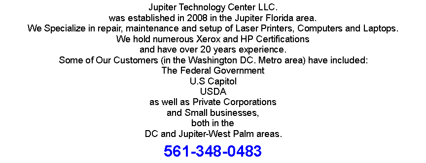 Text Box: Jupiter Technology Center LLC.was established in 2008 in the Jupiter Florida area.We Specialize in repair, maintenance and setup of Laser Printers, Computers and Laptops.We hold numerous Xerox and HP Certificationsand have over 20 years experience.Some of Our Customers (in the Washington DC. Metro area) have included:The Federal GovernmentU.S CapitolUSDAas well as Private Corporationsand Small businesses,both in theDC and Jupiter-West Palm areas.561-348-0483