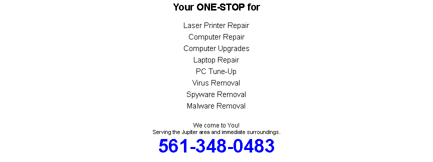 Text Box: Your ONE-STOP forLaser Printer Repair Computer RepairComputer UpgradesLaptop RepairPC Tune-UpVirus RemovalSpyware RemovalMalware RemovalWe come to You!Serving the Jupiter area and immediate surroundings.561-348-0483