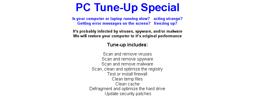 Text Box: PC Tune-Up SpecialIs your computer or laptop running slow?   acting strange?Getting error messages on the screen?   freezing up?Its probably infected by viruses, spyware, and/or malwareWe will restore your computer to its original performanceTune-up includes:Scan and remove virusesScan and remove spywareScan and remove malwareScan, clean and optimize the registryTest or install firewallClean temp filesClean cacheDefragment and optimize the hard drive Update security patches