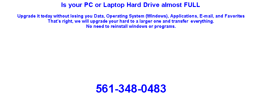 Text Box: Is your PC or Laptop Hard Drive almost FULLUpgrade it today without losing you Data, Operating System (Windows), Applications, E-mail, and FavoritesThats right, we will upgrade your hard to a larger one and transfer  everything.No need to reinstall windows or programs. 561-348-0483